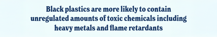 Black plastics are more likely to contain unregulated amounts of toxic chemicals including heavy metals and flame retardants